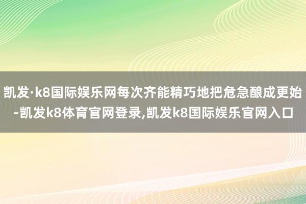 凯发·k8国际娱乐网每次齐能精巧地把危急酿成更始-凯发k8体育官网登录,凯发k8国际娱乐官网入口