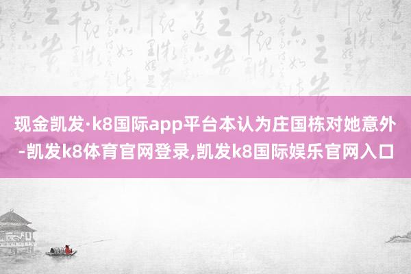 现金凯发·k8国际app平台本认为庄国栋对她意外-凯发k8体育官网登录,凯发k8国际娱乐官网入口