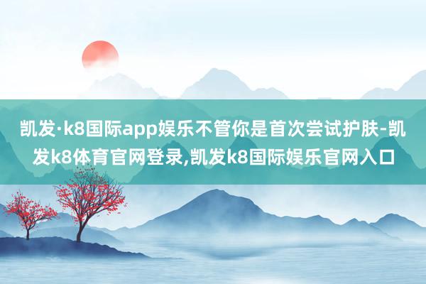 凯发·k8国际app娱乐不管你是首次尝试护肤-凯发k8体育官网登录,凯发k8国际娱乐官网入口