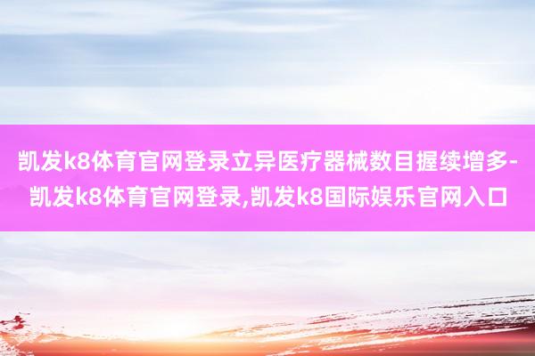 凯发k8体育官网登录立异医疗器械数目握续增多-凯发k8体育官网登录,凯发k8国际娱乐官网入口