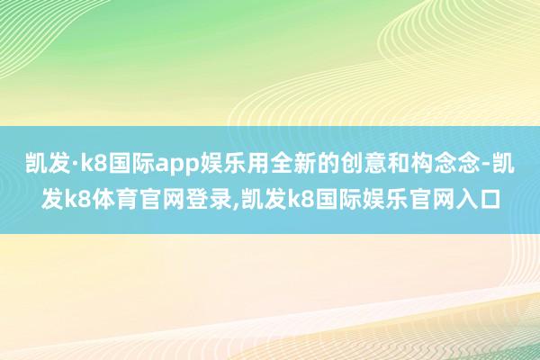 凯发·k8国际app娱乐用全新的创意和构念念-凯发k8体育官网登录,凯发k8国际娱乐官网入口