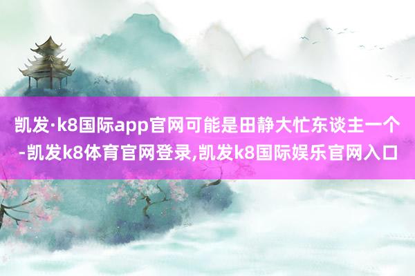 凯发·k8国际app官网可能是田静大忙东谈主一个-凯发k8体育官网登录,凯发k8国际娱乐官网入口