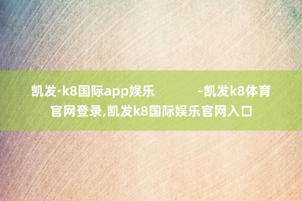 凯发·k8国际app娱乐            -凯发k8体育官网登录,凯发k8国际娱乐官网入口