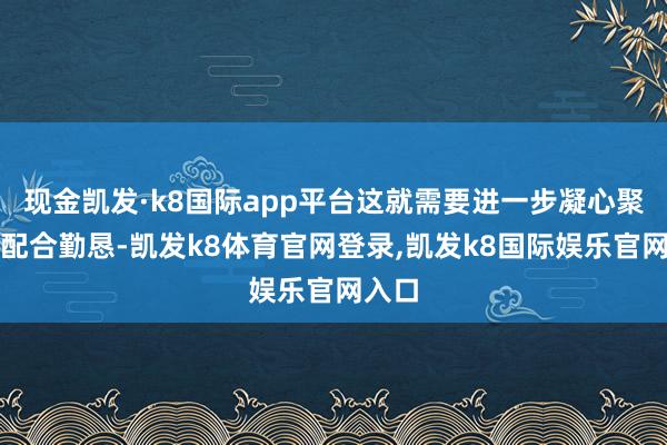 现金凯发·k8国际app平台这就需要进一步凝心聚力、配合勤恳-凯发k8体育官网登录,凯发k8国际娱乐官网入口