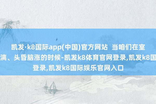 凯发·k8国际app(中国)官方网站  当咱们在室外被热得大汗淋漓、头昏脑涨的时候-凯发k8体育官网登录,凯发k8国际娱乐官网入口