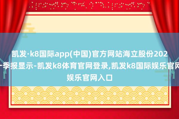 凯发·k8国际app(中国)官方网站海立股份2024年一季报显示-凯发k8体育官网登录,凯发k8国际娱乐官网入口