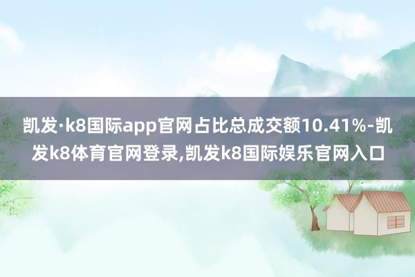 凯发·k8国际app官网占比总成交额10.41%-凯发k8体育官网登录,凯发k8国际娱乐官网入口