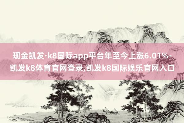 现金凯发·k8国际app平台年至今上涨6.01%-凯发k8体育官网登录,凯发k8国际娱乐官网入口