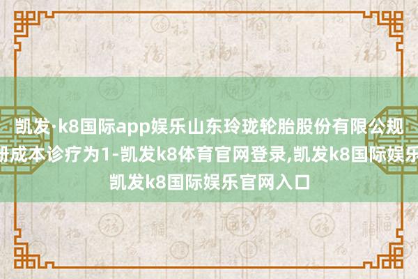 凯发·k8国际app娱乐山东玲珑轮胎股份有限公规矩例: 注册成本诊疗为1-凯发k8体育官网登录,凯发k8国际娱乐官网入口