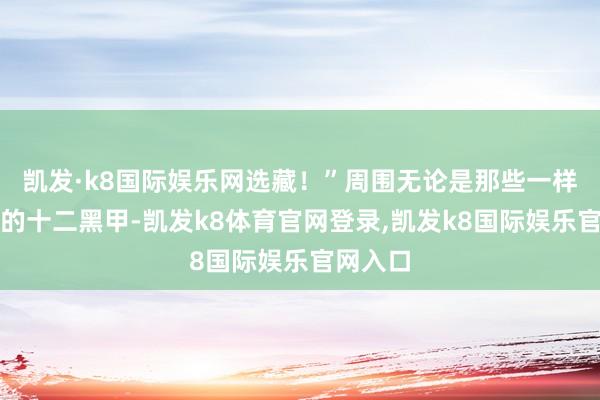 凯发·k8国际娱乐网选藏！”周围无论是那些一样被震飞的十二黑甲-凯发k8体育官网登录,凯发k8国际娱乐官网入口