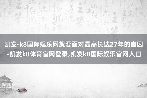 凯发·k8国际娱乐网就要面对最高长达27年的幽囚-凯发k8体育官网登录,凯发k8国际娱乐官网入口