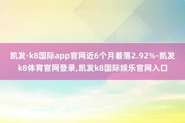 凯发·k8国际app官网近6个月着落2.92%-凯发k8体育官网登录,凯发k8国际娱乐官网入口