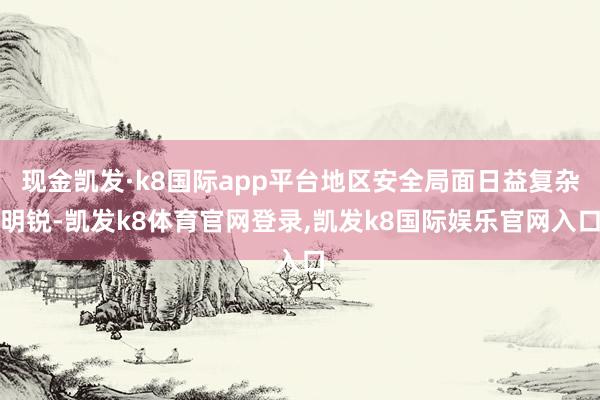 现金凯发·k8国际app平台地区安全局面日益复杂明锐-凯发k8体育官网登录,凯发k8国际娱乐官网入口