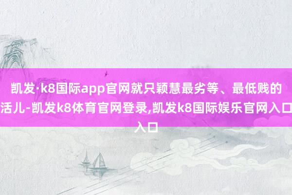 凯发·k8国际app官网就只颖慧最劣等、最低贱的活儿-凯发k8体育官网登录,凯发k8国际娱乐官网入口