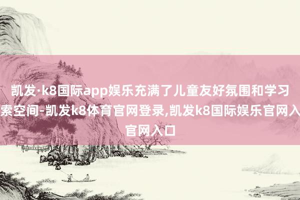 凯发·k8国际app娱乐充满了儿童友好氛围和学习探索空间-凯发k8体育官网登录,凯发k8国际娱乐官网入口