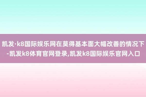 凯发·k8国际娱乐网在莫得基本面大幅改善的情况下-凯发k8体育官网登录,凯发k8国际娱乐官网入口