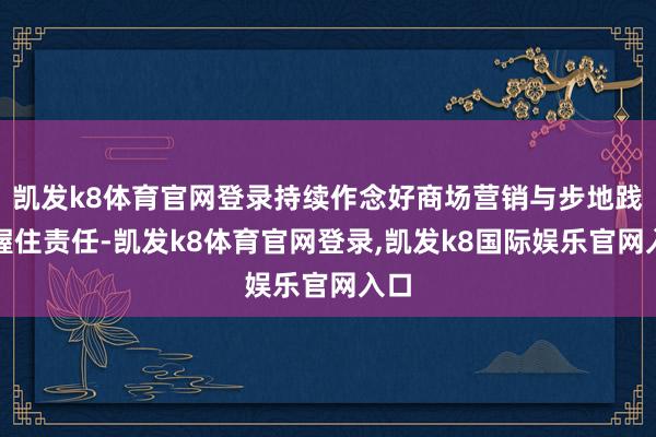 凯发k8体育官网登录持续作念好商场营销与步地践约握住责任-凯发k8体育官网登录,凯发k8国际娱乐官网入口