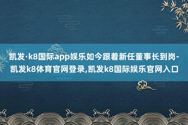 凯发·k8国际app娱乐如今跟着新任董事长到岗-凯发k8体育官网登录,凯发k8国际娱乐官网入口