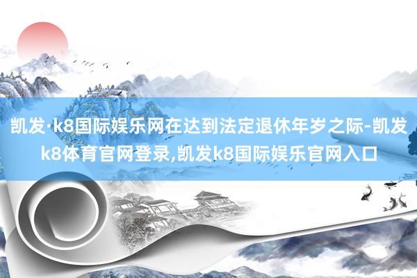 凯发·k8国际娱乐网在达到法定退休年岁之际-凯发k8体育官网登录,凯发k8国际娱乐官网入口