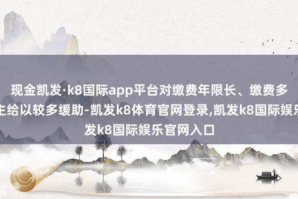 现金凯发·k8国际app平台对缴费年限长、缴费多的东说念主给以较多缓助-凯发k8体育官网登录,凯发k8国际娱乐官网入口