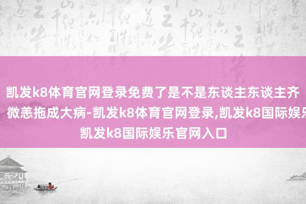 凯发k8体育官网登录免费了是不是东谈主东谈主齐得排长队？微恙拖成大病-凯发k8体育官网登录,凯发k8国际娱乐官网入口