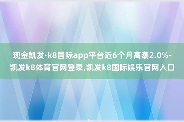 现金凯发·k8国际app平台近6个月高潮2.0%-凯发k8体育官网登录,凯发k8国际娱乐官网入口