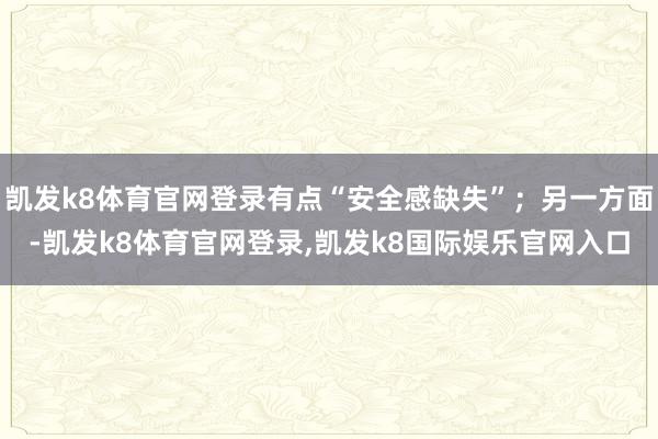 凯发k8体育官网登录有点“安全感缺失”；另一方面-凯发k8体育官网登录,凯发k8国际娱乐官网入口