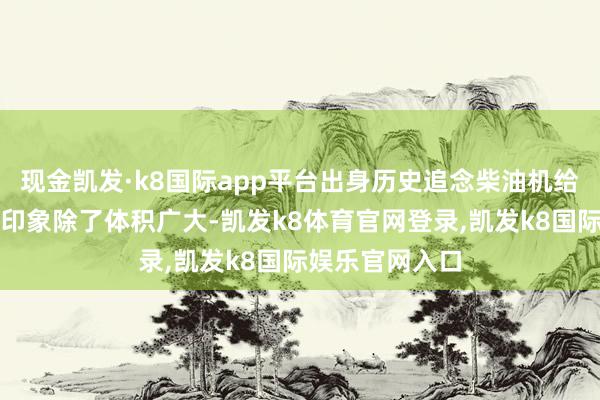 现金凯发·k8国际app平台出身历史追念柴油机给东谈主的第一印象除了体积广大-凯发k8体育官网登录,凯发k8国际娱乐官网入口