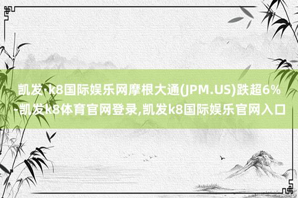 凯发·k8国际娱乐网摩根大通(JPM.US)跌超6%-凯发k8体育官网登录,凯发k8国际娱乐官网入口