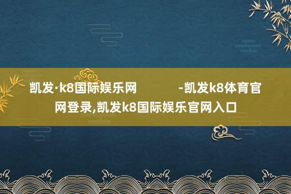 凯发·k8国际娱乐网            -凯发k8体育官网登录,凯发k8国际娱乐官网入口