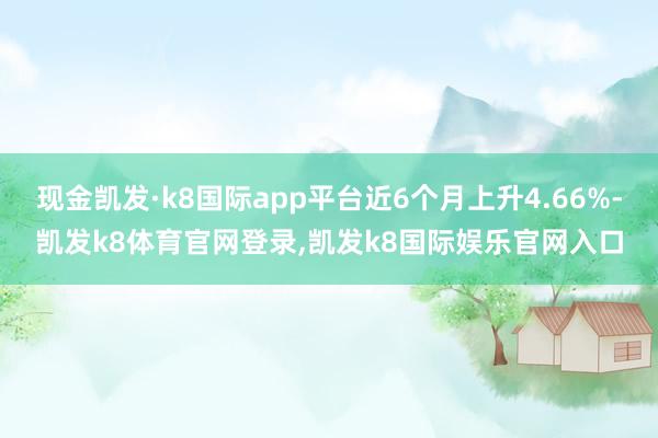 现金凯发·k8国际app平台近6个月上升4.66%-凯发k8体育官网登录,凯发k8国际娱乐官网入口