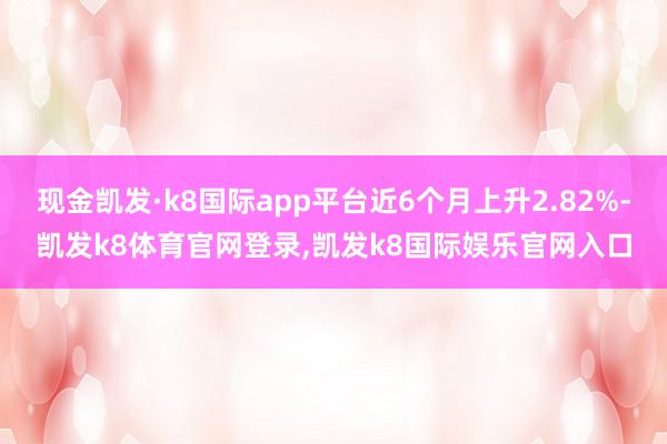 现金凯发·k8国际app平台近6个月上升2.82%-凯发k8体育官网登录,凯发k8国际娱乐官网入口