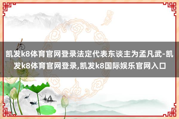 凯发k8体育官网登录法定代表东谈主为孟凡武-凯发k8体育官网登录,凯发k8国际娱乐官网入口