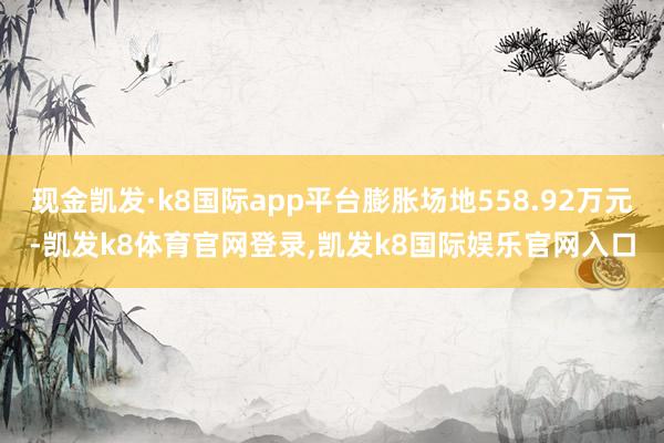 现金凯发·k8国际app平台膨胀场地558.92万元-凯发k8体育官网登录,凯发k8国际娱乐官网入口