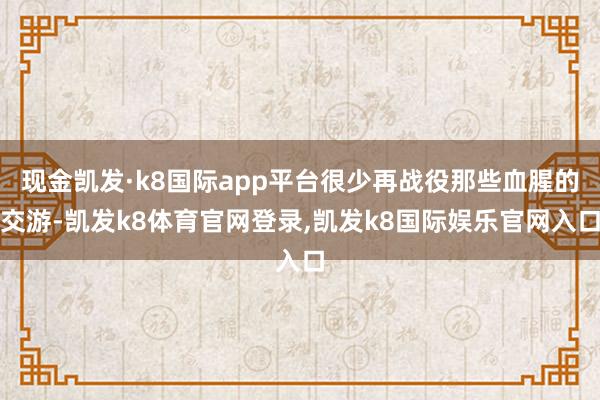 现金凯发·k8国际app平台很少再战役那些血腥的交游-凯发k8体育官网登录,凯发k8国际娱乐官网入口