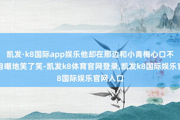 凯发·k8国际app娱乐他却在那边和小青梅心口不一？我自嘲地笑了笑-凯发k8体育官网登录,凯发k8国际娱乐官网入口