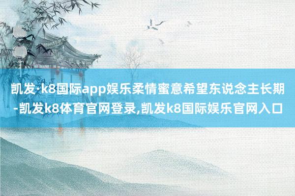 凯发·k8国际app娱乐柔情蜜意希望东说念主长期-凯发k8体育官网登录,凯发k8国际娱乐官网入口