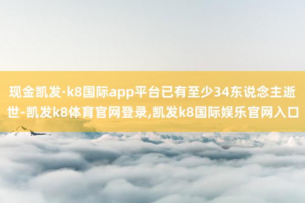 现金凯发·k8国际app平台已有至少34东说念主逝世-凯发k8体育官网登录,凯发k8国际娱乐官网入口