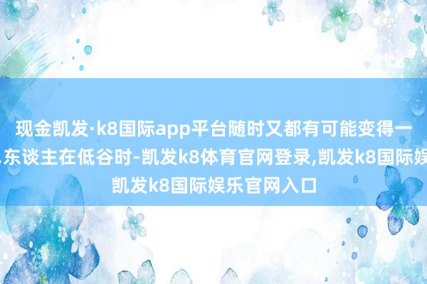 现金凯发·k8国际app平台随时又都有可能变得一无通盘……东谈主在低谷时-凯发k8体育官网登录,凯发k8国际娱乐官网入口