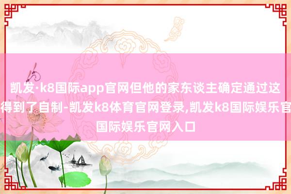 凯发·k8国际app官网但他的家东谈主确定通过这些往还得到了自制-凯发k8体育官网登录,凯发k8国际娱乐官网入口