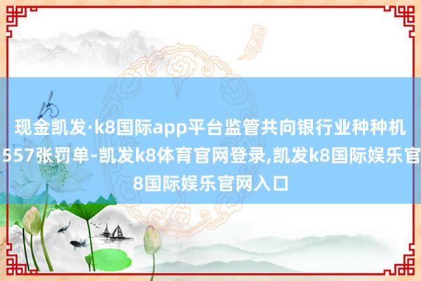 现金凯发·k8国际app平台监管共向银行业种种机构开出557张罚单-凯发k8体育官网登录,凯发k8国际娱乐官网入口