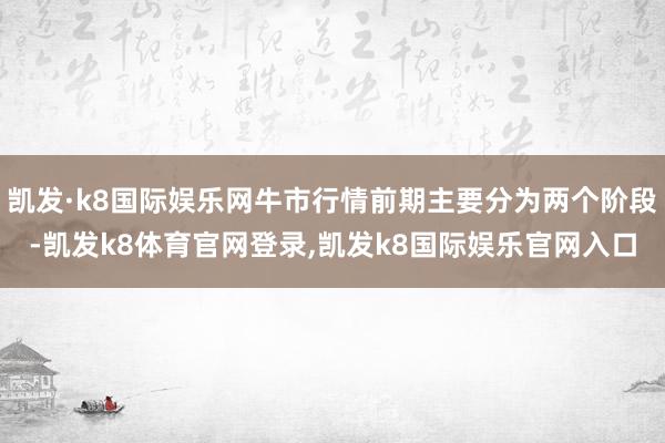 凯发·k8国际娱乐网牛市行情前期主要分为两个阶段-凯发k8体育官网登录,凯发k8国际娱乐官网入口