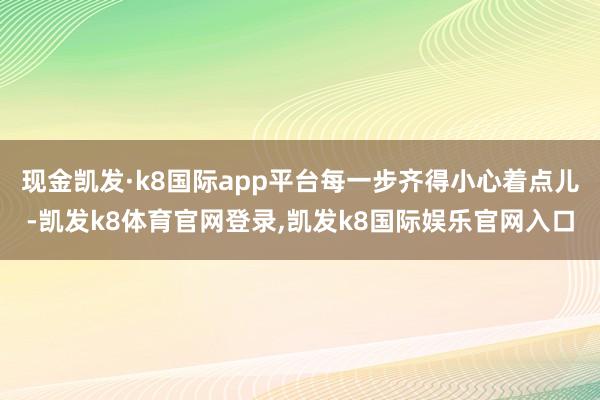 现金凯发·k8国际app平台每一步齐得小心着点儿-凯发k8体育官网登录,凯发k8国际娱乐官网入口