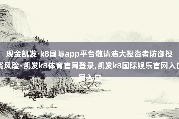 现金凯发·k8国际app平台敬请浩大投资者防御投资风险-凯发k8体育官网登录,凯发k8国际娱乐官网入口