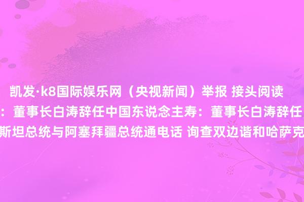 凯发·k8国际娱乐网（央视新闻）举报 接头阅读       中国东说念主寿：董事长白涛辞任中国东说念主寿：董事长白涛辞任    19  09-30 16:32  哈萨克斯坦总统与阿塞拜疆总统通电话 询查双边谐和哈萨克斯坦总统与阿塞拜疆总统通电话 询查双边谐和    0  09-09 18:57  乌外长与好意思国务卿通电话 询查对乌军援等问题乌外长与好意思国务卿通电话 询查对乌军援等问题    0