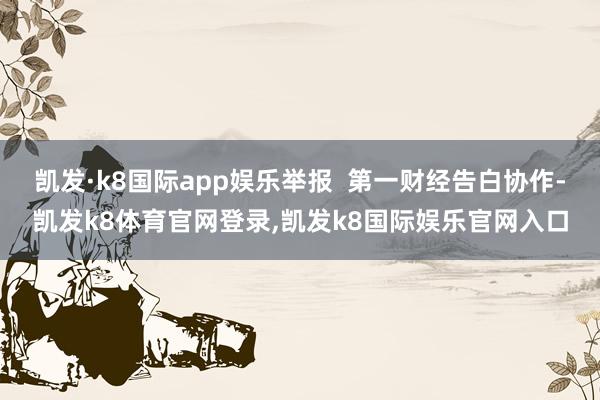 凯发·k8国际app娱乐举报  第一财经告白协作-凯发k8体育官网登录,凯发k8国际娱乐官网入口