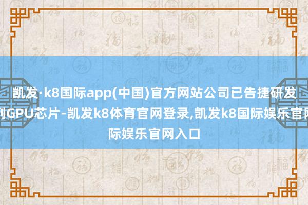 凯发·k8国际app(中国)官方网站公司已告捷研发一系列GPU芯片-凯发k8体育官网登录,凯发k8国际娱乐官网入口