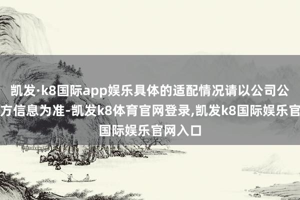 凯发·k8国际app娱乐具体的适配情况请以公司公告或官方信息为准-凯发k8体育官网登录,凯发k8国际娱乐官网入口