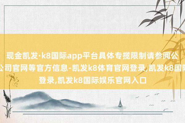 现金凯发·k8国际app平台具体专揽限制请参阅公司如期请问、公司官网等官方信息-凯发k8体育官网登录,凯发k8国际娱乐官网入口