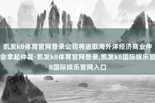 凯发k8体育官网登录公司将进取海外洋经济商业仲裁委员会拿起仲裁-凯发k8体育官网登录,凯发k8国际娱乐官网入口